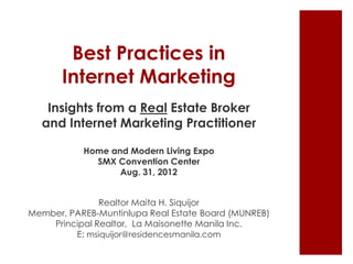 Best Practices in
       Internet Marketing
   Insights from a Real Estate Broker
  and Internet Marketing Practitioner

           Home and Modern Living Expo
             SMX Convention Center
                  Aug. 31, 2012


               Realtor Maita H. Siquijor
Member, PAREB-Muntinlupa Real Estate Board (MUNREB)
    Principal Realtor, La Maisonette Manila Inc.
         E: msiquijor@residencesmanila.com
 