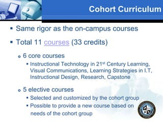 Cohort Curriculum
 Same rigor as the on-campus courses
 Total 11 courses (33 credits)
 6 core courses
 Instructional Technology in 21st Century Learning,
Visual Communications, Learning Strategies in I.T,
Instructional Design, Research, Capstone
 5 elective courses
 Selected and customized by the cohort group
 Possible to provide a new course based on
needs of the cohort group
 