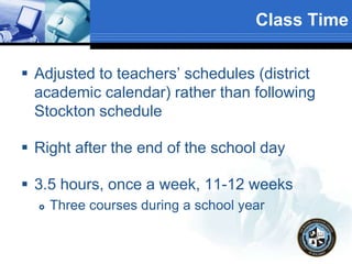 Class Time
 Adjusted to teachers’ schedules (district
academic calendar) rather than following
Stockton schedule
 Right after the end of the school day
 3.5 hours, once a week, 11-12 weeks
 Three courses during a school year
 
