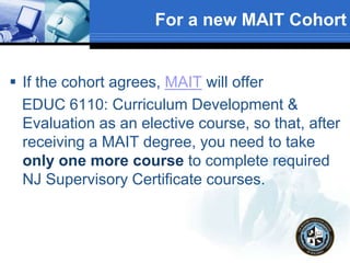 For a new MAIT Cohort
 If the cohort agrees, MAIT will offer
EDUC 6110: Curriculum Development &
Evaluation as an elective course, so that, after
receiving a MAIT degree, you need to take
only one more course to complete required
NJ Supervisory Certificate courses.
 