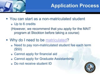 Application Process
 You can start as a non-matriculated student
 Up to 6 credits
(However, we recommend that you apply for the MAIT
program at Stockton before taking a course)
 Why do I need to be matriculated?
 Need to pay non-matriculated student fee each term
($50)
 Cannot apply for financial aid
 Cannot apply for Graduate Assistantship
 Do not receive student ID
 
