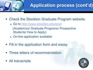 Application process (cont’d)
 Check the Stockton Graduate Program website.
 Go to http://www.stockton.edu/grad
(Academics/ Graduate Programs/ Prospective
Students/ How to Apply)
 On-line application available
 Fill in the application form and essay
 Three letters of recommendation
 All transcripts
 
