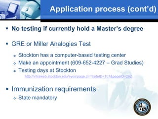 Application process (cont’d)
 No testing if currently hold a Master’s degree
 GRE or Miller Analogies Test
 Stockton has a computer-based testing center
 Make an appointment (609-652-4227 – Grad Studies)
 Testing days at Stockton
http://intraweb.stockton.edu/eyos/page.cfm?siteID=107&pageID=262
 Immunization requirements
 State mandatory
 