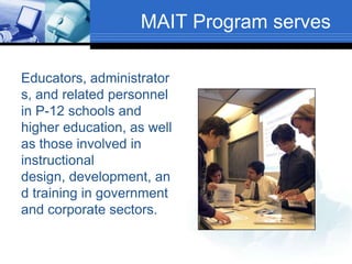 MAIT Program serves
Educators, administrator
s, and related personnel
in P-12 schools and
higher education, as well
as those involved in
instructional
design, development, an
d training in government
and corporate sectors.
 