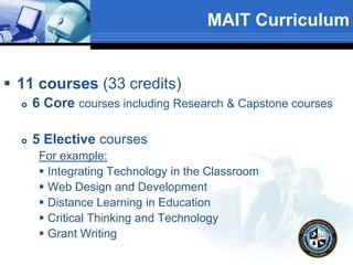 MAIT Curriculum
 11 courses (33 credits)
 6 Core courses including Research & Capstone courses
 5 Elective courses
For example:
 Integrating Technology in the Classroom
 Web Design and Development
 Distance Learning in Education
 Critical Thinking and Technology
 Grant Writing
 