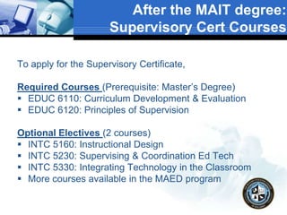 After the MAIT degree:
Supervisory Cert Courses
To apply for the Supervisory Certificate,
Required Courses (Prerequisite: Master’s Degree)
 EDUC 6110: Curriculum Development & Evaluation
 EDUC 6120: Principles of Supervision
Optional Electives (2 courses)
 INTC 5160: Instructional Design
 INTC 5230: Supervising & Coordination Ed Tech
 INTC 5330: Integrating Technology in the Classroom
 More courses available in the MAED program
 