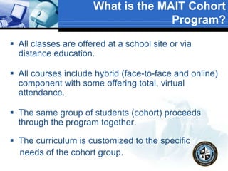What is the MAIT Cohort
Program?
 All classes are offered at a school site or via
distance education.
 All courses include hybrid (face-to-face and online)
component with some offering total, virtual
attendance.
 The same group of students (cohort) proceeds
through the program together.
 The curriculum is customized to the specific
needs of the cohort group.
 