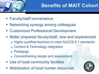 Benefits of MAIT Cohort
 Faculty/staff convenience
 Networking synergy among colleagues
 Customized Professional Development
 Better prepared faculty/staff, new and experienced
 Highly qualified teachers to meet NJCCS 8.1 standards
 Content & Technology integration
 Pedagogy
 Course/training design and assessment
 Use of local community facilities
 Mobilization of local human resources
 