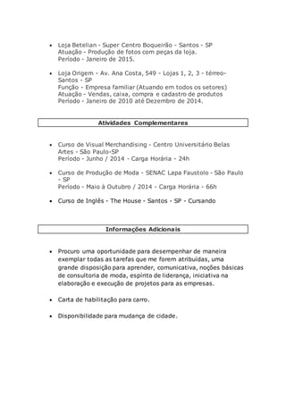  Loja Betelian - Super Centro Boqueirão - Santos - SP
Atuação - Produção de fotos com peças da loja.
Período - Janeiro de 2015.
 Loja Origem - Av. Ana Costa, 549 - Lojas 1, 2, 3 - térreo-
Santos - SP
Função - Empresa familiar (Atuando em todos os setores)
Atuação - Vendas, caixa, compra e cadastro de produtos
Período - Janeiro de 2010 até Dezembro de 2014.
Atividades Complementares
 Curso de Visual Merchandising - Centro Universitário Belas
Artes - São Paulo-SP
Período - Junho / 2014 - Carga Horária - 24h
 Curso de Produção de Moda - SENAC Lapa Faustolo - São Paulo
- SP
Período - Maio à Outubro / 2014 - Carga Horária - 66h
 Curso de Inglês - The House - Santos - SP - Cursando
Informações Adicionais
 Procuro uma oportunidade para desempenhar de maneira
exemplar todas as tarefas que me forem atribuídas, uma
grande disposição para aprender, comunicativa, noções básicas
de consultoria de moda, espírito de liderança, iniciativa na
elaboração e execução de projetos para as empresas.
 Carta de habilitação para carro.
 Disponibilidade para mudança de cidade.
 