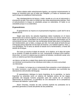 9
Ambos objetos están estrechamente ligados y se suponen recíprocamente: la
lengua es necesaria para que el habla sea inteligible y el habla es necesaria para
que la lengua se establezca históricamente.
Hay interdependencia de lengua y habla: aquella es a la vez el instrumento y
el producto de ésta. Pero esto no impide ser dos cosas absolutamente distintas. Para
el estructuralismo la lengua es estudiable porque es sistemática. El habla no es
estudiable porque no es sistemática
El generativismo
El generativismo se impone en el pensamiento lingüístico a partir del fin de la
década del 50.
Según esta teoría, los estudios lingüísticos deben localizarse en el marco
denominado de la ciencia cognitiva, la cual se define como una ciencia natural cuyo
objeto de estudio es la naturaleza de los procesos psicológicos relacionados con el
conocimiento humano. Ahora bien, las coordenadas donde cabe situar a la lingüística
son mente/cerebro, por un lado, y Lengua, por otro. Con esto alude al hecho de que
el lenguaje parece depender de dos tipos de factores: una realidad orgánica, física, y
una psicológica. Por lo tanto se aborda el estudio de la mente/cerebro, a través del
estudio de la lengua.
De nuevo se recorta el objeto de estudio, se lo objetiva, se lo aleja del sujeto
en su contexto. El objeto de estudio va a ser, nuevamente, la lengua como sistema.
Ahora bien, no como un sistema que es externo al individuo, convención social, sino
como un sistema que tiene tres propiedades:
-es interna: se trata de un objeto físico dentro de la mente/cerebro;
-es individual: se encuentra en los individuos como tales y no como comunidad;
-es intencional.
En síntesis: La Lengua es un componente físico presente a nivel individual en
los seres humanos y que contiene un mecanismo generativo que suministra las
descripciones estructurales del lenguaje.
El generativismo distingue la teoría lingüística de la gramática. La teoría
lingüística es entendida como un sistema de hipótesis acerca de los rasgos
generales del lenguaje humano propuesto para dar cuenta de un conjunto
determinado de fenómenos. La gramática es una descripción de la competencia
intrínseca del hablante / oyente ideal.
Noam Chomsky, iniciador de esta corriente explicita los postulados de la
gramática generativa a través del planteo de dos problemas.
 