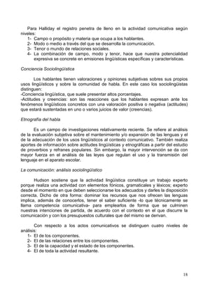 18
Para Halliday el registro penetra de lleno en la actividad comunicativa según
niveles:
1- Campo o propósito y materia que ocupa a los hablantes.
2- Modo o medio a través del que se desarrolla la comunicación.
3- Tenor o mundo de relaciones sociales.
4- La combinación de campo, modo y tenor, hace que nuestra potencialidad
expresiva se concrete en emisiones lingüísticas específicas y características.
Conciencia Sociolingüística
Los hablantes tienen valoraciones y opiniones subjetivas sobres sus propios
usos lingüísticos y sobre la comunidad de habla. En este caso los sociolingüistas
distinguen:
-Conciencia lingüística, que suele presentar altos porcentajes.
-Actitudes y creencias: son las reacciones que los hablantes expresan ante los
fenómenos lingüísticos concretos con una valoración positiva o negativa (actitudes)
que estará sustentadas en uno o varios juicios de valor (creencias).
Etnografía del habla
Es un campo de investigaciones relativamente reciente. Se refiere al análisis
de la evaluación subjetiva sobre el mantenimiento y/o expansión de las lenguas y el
de la adecuación de los usos lingüísticos al contexto comunicativo. También realiza
aportes de información sobre actitudes lingüísticas y etnográficas a partir del estudio
de proverbios y refranes populares. Sin embargo, la mayor intervención se da con
mayor fuerza en el análisis de las leyes que regulan el uso y la transmisión del
lenguaje en el aparato escolar.
La comunicación: análisis sociolingüístico
Hudson sostiene que la actividad lingüística constituye un trabajo experto
porque realiza una actividad con elementos fónicos, gramaticales y léxicos; experto
desde el momento en que deben seleccionarse los adecuados y darles la disposición
correcta. Dicho de otra forma: dominar los recursos que nos ofrecen las lenguas
implica, además de conocerlos, tener el saber suficiente -lo que técnicamente se
llama competencia comunicativa- para emplearlos de forma que se culminen
nuestras intenciones de partida, de acuerdo con el contexto en el que discurre la
comunicación y con los presupuestos culturales que del mismo se derivan.
Con respecto a los actos comunicativos se distinguen cuatro niveles de
análisis:
1- El de los componentes.
2- El de las relaciones entre los componentes.
3- El de la capacidad y el estado de los componentes.
4- El de toda la actividad resultante.
 