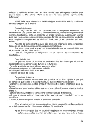 34
defecto o nosotros leímos mal. En este último caso corregimos nuestro error
(autocorrección). Por último inferimos lo que no está escrito explícitamente
(inferencia).
Isabel Solé hace referencia a las estrategias antes de la lectura, durante la
lectura y después de la lectura.
Antes de la lectura:
A lo largo de su vida las personas van construyendo esquemas de
conocimiento, que pueden ser más o menos elaborados, mantener mayor o menor
número de relaciones entre sí, presentar un grado variable de organización interna
pero que representan, en un momento dado de la vida, su conocimiento. Mediante
esos esquemas comprenden las distintas situaciones y, en particular, un texto
escrito.
Además del conocimiento previo, otro elemento importante para comprender
lo que se lee es el de las intenciones que presiden la lectura.
Por último, para implicarse en una actividad de lectura es imprescindible que
se encuentre que ésta tiene sentido.
Leer es comprender y comprender es un proceso de construcción de
significados.
Durante la lectura:
En general, existe un acuerdo en considerar que las estrategias de lectura
responsables de la comprensión durante la lectura son:
-Formular predicciones sobre el texto que se va a leer.
-Plantearse preguntas sobre lo que se ha leído.
-Aclarar posibles dudas acerca del texto.
-Resumir las ideas del texto.
Después de la lectura:
Cuando se intenta establecer la idea principal de un texto y justificar por qué
se considera que eso es lo más importante, se pueden hacer varias cosas:
-Explicar en qué consiste la idea principal y la utilidad de saber encontrarla para su
lectura.
-Recordar cuál es el objetivo al leer ese texto y actualizar los conocimientos previos
sobre él.
-Señalar el tema y mostrar si se relaciona con los objetivos de la lectura.
-Informar lo que se retiene como importante y por qué, así como de lo que no se
considera.
-Discutir el proceso seguido cuando la lectura ha concluido.
Wray y Lewis proponen algunos principios claros en relación con la enseñanza
de la lectura que resultan interesantes a la hora de planificarla:
A) Se debe asegurar que los alumnos dispongan de conocimientos previos
suficientes, que les permitan aprender cosas nuevas, y ayudarlos a hacer
 