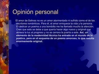 Opinión personal El amor de Salinas no es un amor atormentado ni sufrido como el de los escritores románticos. Para él, el amor enriquece la vida y la persona. El dedicar un poema a una bombilla me ha llamado mucho la atención. Creo que esto se debe a que quería hacer algo nuevo y original que abriera la luz al progreso y no se cerrara la puerta a este.  Así, un elemento de la modernidad técnica ha entrado en el mundo de lo poético, pero en el esquema de un poema amoroso, lo que resulta enormemente original. 
