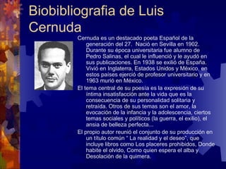 Biobibliografia de Luis Cernuda Cernuda es un destacado poeta Español de la generación del 27.  Nació en Sevilla en 1902. Durante su época universitaria fue alumno de Pedro Salinas, el cual le influenció y le ayudó en sus publicaciones. En 1938 se exilió de España. Vivió en Inglaterra, Estados Unidos y México, en estos países ejerció de profesor universitario y en 1963 murió en México. El tema central de su poesía es la expresión de su íntima insatisfacción ante la vida que es la consecuencia de su personalidad solitaria y retraída. Otros de sus temas son el amor, la evocación de la infancia y la adolescencia, ciertos temas sociales y políticos (la guerra, el exilio), el ansia de belleza perfecta... El propio autor reunió el conjunto de su producción en un título común “ La realidad y el deseo”, que incluye libros como Los placeres prohibidos, Donde habite el olvido, Como quien espera el alba y Desolación de la quimera.  