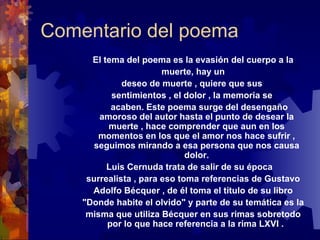 Comentario del poema El tema del poema es la evasión del cuerpo a la muerte, hay un deseo de muerte , quiere que sus  sentimientos , el dolor , la memoria se acaben.  Este poema surge del desengaño amoroso del autor hasta el punto de desear la muerte , hace comprender que aun en los momentos en los que el amor nos hace sufrir , seguimos mirando a esa persona que nos causa dolor. Luis Cernuda trata de salir de su época  surrealista , para eso toma referencias de Gustavo Adolfo Bécquer , de él toma el título de su libro "Donde habite el olvido" y parte de su temática es la misma que utiliza Bécquer en sus rimas sobretodo por lo que hace referencia a la rima LXVI .  