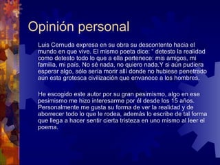 Opinión personal Luis Cernuda expresa en su obra su descontento hacia el mundo en que vive. El mismo poeta dice: “ detesto la realidad como detesto todo lo que a ella pertenece: mis amigos, mi familia, mi país. No sé nada, no quiero nada.Y si aún pudiera esperar algo, sólo sería morir allí donde no hubiese penetrado aún esta grotesca civilización que envanece a los hombres.  He escogido este autor por su gran pesimismo, algo en ese pesimismo me hizo interesarme por él desde los 15 años. Personalmente me gusta su forma de ver la realidad y de aborrecer todo lo que le rodea, además lo escribe de tal forma que llega a hacer sentir cierta tristeza en uno mismo al leer el poema.  