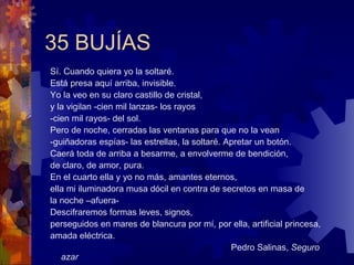 35 BUJÍAS Sí. Cuando quiera yo la soltaré. Está presa aquí arriba, invisible. Yo la veo en su claro castillo de cristal,  y la vigilan -cien mil lanzas- los rayos -cien mil rayos- del sol.  Pero de noche, cerradas las ventanas para que no la vean  -guiñadoras espías- las estrellas, la soltaré. Apretar un botón. Caerá toda de arriba a besarme, a envolverme de bendición,  de claro, de amor, pura. En el cuarto ella y yo no más, amantes eternos, ella mi iluminadora musa dócil en contra de secretos en masa de  la noche –afuera- Descifraremos formas leves, signos,  perseguidos en mares de blancura por mí, por ella, artificial princesa, amada eléctrica. Pedro Salinas,  Seguro azar 