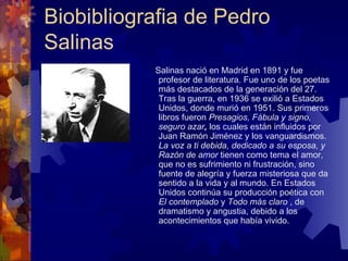 Biobibliografia de Pedro Salinas  Salinas nació en Madrid en 1891 y fue profesor de literatura. Fue uno de los poetas más destacados de la generación del 27. Tras la guerra, en 1936 se exilió a Estados Unidos, donde murió en 1951. Sus primeros libros fueron  Presagios, Fábula y signo, seguro azar ,  los cuales están influidos por Juan Ramón Jiménez y los vanguardismos.  La voz a ti debida, dedicado a su esposa, y Razón de amor  tienen como tema el amor, que no es sufrimiento ni frustración, sino fuente de alegría y fuerza misteriosa que da sentido a la vida y al mundo. En Estados Unidos  continúa su producción poética con  El contemplado  y  Todo más claro  , de dramatismo y angustia, debido a los acontecimientos que había vivido.  
