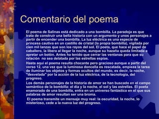 Comentario del poema El poema de Salinas está dedicado a una bombilla. La paradoja es que trata de construir una bella historia con un argumento y unos personajes a partir de encender una bombilla. La luz eléctrica es una especie de princesa cautiva en un castillo de cristal (la propia bombilla), vigilada por cien mil lanzas que son los rayos del sol. El poeta, que hace el papel de caballero, la libera al llegar la noche, aunque su hazaña queda limitada a apretar un botón. Antes ha tenido que cerrar las ventanas para que su relación  no sea delatada por las estrellas espías.  Hasta aquí el poema resulta chocante pero gracioso aunque a partir del verso 12, una vez que la luminosa doncella es rescatada, empieza la tarea de iluminar los objetos y formas ocultos del mundo, es decir, la noche, "desvelada" por la acción de la luz eléctrica, de la tecnología, del progreso.  Los demás personajes de la historia de amor se han buscado en el campo semántico de la bombilla: el día y la noche, el sol y las estrellas. El poeta enamorado de una bombilla, entra en un universo fantástico en el que sus palabras de amor resultan ser una broma. El poema transmite un mensaje muy real: la oscuridad, la noche, lo misterioso, cede a la nueva luz del progreso.  