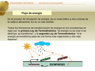 Flujo de energía   Es el proceso de circulación de energía, de un nivel trófico a otro a través de la cadena alimenticia. Es en un solo sentido.  Todos los fenómenos de transformación de energía en los ecosistemas se rigen por: la  primera Ley de Termodinámica : “la energía no se crea ni se destruye, se transforma”; y la  segunda Ley de Termodinámica : “si la energía se transforma pasa de una forma más organizada a otra más dispersa”  