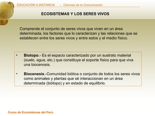 ECOSISTEMAS Y LOS SERES VIVOS Comprende el conjunto de seres vivos que viven en un área determinada, los factores que lo caracterizan y las relaciones que se establecen entre los seres vivos y entre estos y el medio físico. Biotopo .- Es el espacio caracterizado por un sustrato material (suelo, agua, etc.) que constituye el soporte físico para que viva una biocenosis. Biocenesis .-Comunidad biótica o conjunto de todos los seres vivos como animales y plantas que sé interaccionan en un área determinada (biótopo) y en estado de equilibrio. 