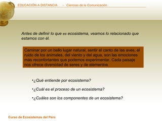 Caminar por un bello lugar natural, sentir el canto de las aves, el ruido de los animales, del viento y del agua, son las emociones más reconfortantes que podemos experimentar. Cada paisaje nos ofrece diversidad de seres y de elementos Antes de definir lo que  es  ecosistema, veamos lo relacionado que estamos con él. ¿Qué entiende por ecosistema?  ¿Cuáles son los componentes de un ecosistema?  ¿Cuál es el proceso de un ecosistema?  