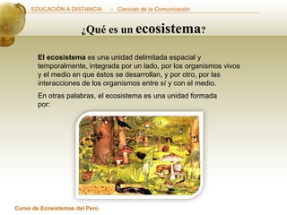 El ecosistema  es una unidad delimitada espacial y temporalmente, integrada por un lado, por los organismos vivos y el medio en que éstos se desarrollan, y por otro, por las interacciones de los organismos entre sí y con el medio.  En otras palabras, el ecosistema es una unidad formada por:  ¿ Qué es un   ecosistema ? 