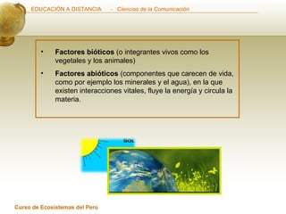 Factores bióticos  (o integrantes vivos como los vegetales y los animales) Factores abióticos  (componentes que carecen de vida, como por ejemplo los minerales y el agua), en la que existen interacciones vitales, fluye la energía y circula la materia. 