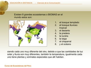 Existen 8 grandes ecosistemas o BIOMAS en el mundo estos son: siendo cada uno muy diferente del otro, debido a que las cantidades de luz solar y lluvia son muy diferentes, también la temperatura, igualmente cada uno tiene plantas y animales especiales que allí habitan. el bosque templado el bosque lluvioso tropical el desierto la pradera la tundra la taiga el chaparral y el océano  
