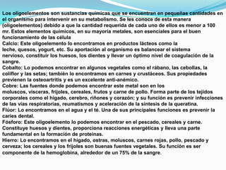 Los oligoelementos son sustancias químicas que se encuentran en pequeñas cantidades en
el organismo para intervenir en su metabolismo. Se les conoce de esta manera
(oligoelementos) debido a que la cantidad requerida de cada uno de ellos es menor a 100
mr. Estos elementos químicos, en su mayoría metales, son esenciales para el buen
funcionamiento de las célula
Calcio: Este oligoelemento lo encontramos en productos lácteos como la
leche, quesos, yogurt, etc. Su aportación al organismo es balancear el sistema
nervioso, constituir los huesos, los dientes y llevar un óptimo nivel de coagulación de la
sangre.
Cobalto: Lo podemos encontrar en algunos vegetales como el rábano, las cebollas, la
coliflor y las setas; también lo encontramos en carnes y crustáceos. Sus propiedades
previenen la osteoartritis y es un excelente anti-anémico.
Cobre: Las fuentes donde podemos encontrar este metal son en los
moluscos, vísceras, frijoles, cereales, frutos y carne de pollo. Forma parte de los tejidos
corporales como el hígado, cerebro, riñones y corazón; y su función es prevenir infecciones
de las vías respiratorias, reumatismos y aceleración de la síntesis de la queratina.
Flúor: Lo encontramos en el agua y el té. Una de sus principales funciones es prevenir la
caries dental.
Fósforo: Este oligoelemento lo podemos encontrar en el pescado, cereales y carne.
Constituye huesos y dientes, proporciona reacciones energéticas y lleva una parte
fundamental en la formación de proteínas.
Hierro: Lo encontramos en el hígado, ostras, moluscos, carnes rojas, pollo, pescado y
cerveza; los cereales y los frijoles son buenas fuentes vegetales. Su función es ser
componente de la hemoglobina, alrededor de un 75% de la sangre.

 
