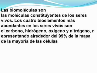 Las biomoléculas son
las moléculas constituyentes de los seres
vivos. Los cuatro bioelementos más
abundantes en los seres vivos son
el carbono, hidrógeno, oxígeno y nitrógeno, r
epresentando alrededor del 99% de la masa
de la mayoría de las células.

 