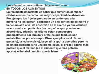 Los alimentos que contienen bioelementos son:
EN TODOS LOS ALIMENTOS!
Lo realmente importante es saber que alimentos contienen
ciertos elementos como una mayor capacidad de absorción.
Por ejemplo los frijoles preparado en caldo (que a la
mayoría no les gustan) contienen un alto contenido de hierro y
tienen un alto nivel de absorción en el cuerpo ya que el hierro
se encuentra en partículas tan pequeñas que pueden ser
absorbidas, además los frijoles están compuestos
principalmente por lamido y proteína que también son
metabolizadas por el cuerpo. Otros ejemplos es el plátano
(potasio), la leche (calcio), la gelatina aporta queratina pero no
es un bioelemento sino una biomolecula, el brócoli aporta más
potasio que el plátano (es el alimento que mas potasio
aporta), el betabel también aporta hierro etc.

 