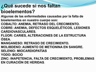 ¿Qué sucede si nos faltan
bioelementos?
Algunas de las enfermedades causadas por la falta de
bioelementos en nuestro cuerpo son:
COBALTO: ANEMIA, RETRASO DEL CRECIMIENTO.
COBRE: ANEMIA, DEFECTOS ESQUELÉTICOS, LESIONES
CARDIOVASCULARES.
FLÚOR: CARIES, ALTERACIONES DE LA ESTRUCTURA
ÓSEA.
MANGANESO: RETRASO DE CRECIMIENTO.
MOLIBDENO: AUMENTO DE METIONINA EN SANGRE.
SELENIO: MIOCARDIOPATÍAS
YODO: BOCIO
ZINC: INAPETENCIA, FALTA DE CRECIMIENTO, PROBLEMAS
EN CURACIÓN DE HERIDAS.

 