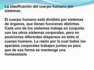 La clasificación del cuerpo humano por
sistemas.
El cuerpo humano está dividido por sistemas
de órganos, que tienen funciones distintas.
Cada uno de los sistemas trabaja en conjunto
con los otros sistemas corporales, pero en
posiciones diferentes dispersos en todo el
cuerpo humano. La razón por la cual todos los
aparatos corporales trabajen juntos es para
que de esa forma se mantenga una
homeostasis

 