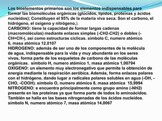Los bioelementos primarios son los elementos indispensables para
formar las biomoléculas orgánicas (glúcidos, lípidos, proteínas y ácidos
nucleídos); Constituyen el 95% de la materia viva seca. Son el carbono, el
hidrógeno, el oxígeno y nitrógeno,).
CARBONO: tiene la capacidad de formar largas cadenas
(macromoléculas) mediante enlaces simples (-CH2-CH2) o dobles (CH=CH-), así como estructuras cíclicas. símbolo C, numero atómico
6, masa atómica 12,0107
HIDROGENO: además de ser uno de los componentes de la molécula
de agua, indispensable para la vida y muy abundante en los seres
vivos, forma parte de los esqueletos de carbono de las moléculas
orgánicas. símbolo H, numero atómico 1, masa atómica 1,00794
OXIGENO: un elemento muy electronegativo que permite la obtención de
energía mediante la respiración aeróbica. Además, forma enlaces polares
con el hidrógeno, dando lugar a radicales polares solubles en agua (-OH, CHO, -COOH). símbolo O, numero atómico 8, masa atómica 15,9994
NITROGENO: e encuentra principalmente como grupo amino (-NH2)
presente en las proteínas ya que forma parte de todos lo aminoácidos.
También se halla en las bases nitrogenadas de los ácidos nucleídos.
símbolo N, numero atómico 7, masa atómica 14,0067

 