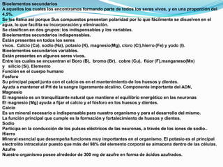 Bioelementos secundarios
A aquellos los cuales los encontramos formando parte de todos los seres vivos, y en una proporción del
4,5%.
Se les llama así porque Sus compuestos presentan polaridad por lo que fácilmente se disuelven en el
agua, lo que facilita su incorporación y eliminación.
Se clasifican en dos grupos: los indispensables y los variables.
Bioelementos secundarios indispensables.
Están presentes en todos los seres
vivos. Calcio (Ca), sodio (Na), potasio (K), magnesio(Mg), cloro (Cl),hierro (Fe) y yodo (I).
Bioelementos secundarios variables.
Están presentes en algunos seres vivos.
Entre los cuales se encuentran el Boro (B), bromo (Br), cobre (Cu), flúor (F),manganeso(Mn)
y silicio (Si). Elemento
Función en el cuerpo humano
Fosforo
Su principal papel junto con el calcio es en el mantenimiento de los huesos y dientes.
Ayuda a mantener el PH de la sangre ligeramente alcalino. Componente importante del ADN,
Magnesio
El magnesio es un tranquilizante natural que mantiene el equilibrio energético en las neuronas
El magnesio (Mg) ayuda a fijar el calcio y el fósforo en los huesos y dientes.
Calcio
Es un mineral necesario e indispensable para nuestro organismo y para el desarrollo del mismo.
La función principal que cumple es la formación y fortalecimiento de huesos y dientes.
Sodio
Participa en la conducción de los pulsos eléctricos de las neuronas, a través de los iones de sodio..
Hierro
Mineral esencial que desempeña funciones muy importantes en el organismo. El potasio es el principal
electrolito intracelular puesto que más del 98% del elemento corporal se almacena dentro de las células.
Azufre
Nuestro organismo posee alrededor de 300 mg de azufre en forma de ácidos azufrados.

 