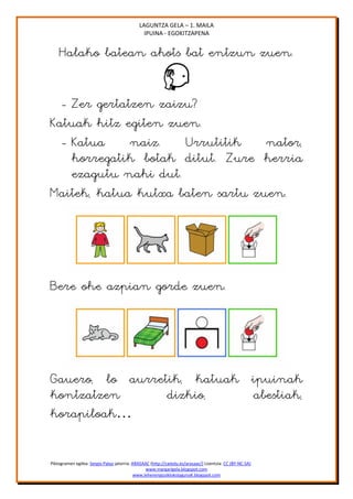 LAGUNTZA GELA – 1. MAILA
                                               IPUINA - EGOKITZAPENA


    Halako batean ahots bat entzun zuen.


  - Zer gertatzen zaizu?
Katuak hitz egiten zuen.
  - Katua     naiz.   Urrutitik   nator,
    horregatik botak ditut. Zure herria
    ezagutu nahi dut.
Maitek, katua kutxa baten sartu zuen.




Bere ohe azpian gorde zuen.




Gauero, lo aurretik, katuak ipuinak
kontzatzen       dizkio,    abestiak,
korapiloak…


Piktogramen egilea: Sergio Palao jatorria: ARASAAC (http://catedu.es/arasaac/) Lizentzia: CC (BY-NC-SA)
                                                 www.margarigela.blogspot.com
                                            www.lehenengoziklokolagunaK.blogspot.com
 