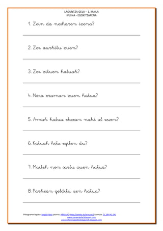 LAGUNTZA GELA – 1. MAILA
                                               IPUINA - EGOKITZAPENA

     1. Zein da neskaren izena?


     2. Zer aurkitu zuen?


     3. Zer zituen katuak?


     4. Nora eraman zuen katua?


     5. Amak katua etxean nahi al zuen?


     6. Katuak hitz egiten du?


     7. Maitek non sartu zuen katua?


     8. Parkean gelditu zen katua?


Piktogramen egilea: Sergio Palao jatorria: ARASAAC (http://catedu.es/arasaac/) Lizentzia: CC (BY-NC-SA)
                                                 www.margarigela.blogspot.com
                                            www.lehenengoziklokolagunaK.blogspot.com
 