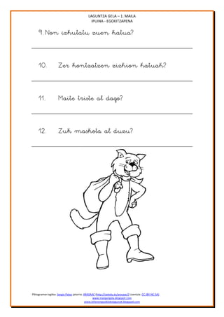LAGUNTZA GELA – 1. MAILA
                                               IPUINA - EGOKITZAPENA

     9. Non izkutatu zuen katua?


     10.             Zer kontzatzen zizkion katuak?


     11.             Maite triste al dago?


     12.             Zuk maskota al duzu?




Piktogramen egilea: Sergio Palao jatorria: ARASAAC (http://catedu.es/arasaac/) Lizentzia: CC (BY-NC-SA)
                                                 www.margarigela.blogspot.com
                                            www.lehenengoziklokolagunaK.blogspot.com
 