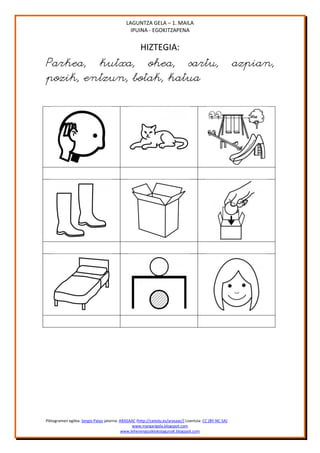 LAGUNTZA GELA – 1. MAILA
                                               IPUINA - EGOKITZAPENA


                                                     HIZTEGIA:
Parkea, kutxa, ohea, sartu,                                                                               azpian,
pozik, entzun, botak, katua




Piktogramen egilea: Sergio Palao jatorria: ARASAAC (http://catedu.es/arasaac/) Lizentzia: CC (BY-NC-SA)
                                                 www.margarigela.blogspot.com
                                            www.lehenengoziklokolagunaK.blogspot.com
 