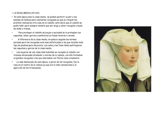 ●
LA EDAD MEDIA (Vll-XV):
●
En esta época solo la clase media se podían permitir acudir a los
salones de belleza para realizarse recogidos ya que su religión les
prohibía realizarse otra cosa en el cabello; esta decía que el cabello se
podía teñir pero siempre tendría que ser largo y estar recogido a modo
de moño o trenza.
●
Para proteger el cabello de piojos o suciedad se lo protegían con
capuchas, velos, gorros y sombreros ya fuese invierno o verano.
●
A diferencia de la clase media, en palacio seguían las normas
sociales pero los recogidos eran mas sofisticados a los que incluían todo
tipo de piedras para decorarlo. Los velos y las finas telas sustituyeron
las capuchas y gorras de la clase media.
●
Las mujeres de una clase más humildes se recogían el cabello con
trenzas enroscadas alrededor o encima de la cabeza, con ello formaban
originales recogidos a los que adornaban con flores como ornamento.
●
Lo más destacado de esta época, a parte de los recogidos, fue la
raya en el centro de la cabeza ya que era lo más convencional y la
aparición de los tirabuzones.
 