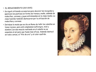 ●
EL RENACIMIENTO (XVl-XVlll):
●
Se siguió utilizando accesorios para decorar los recogidos y
aparecen los postizos en forma de trenza y moño, además de
redecillas, coronas y joyas entrelazadas en la clase media. La
clase humilde también destacaron por la utilización de
redecillas y coronas.
●
Imitaban la moda que se dio en Roma de teñir los cabellos en
tonos rojizos, para esto empleaban sulfuregro, miel y
alumbre con esa mezcla realizada en el cabello no se
exponían al sol para que fuese mas eficaz. Además destacó
en rubio ceniza, el "hilo de oro" y el color azafrán.
 