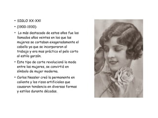 ●
SIGLO XX-XXl
●
(1900-1930):
●
Lo más destacado de estos años fue los
llamados años veintes en los que las
mujeres se cortaban exageradamente el
cabello ya que se incorporaron al
trabajo y era mas práctico el pelo corto
al estilo garzón.
●
Este tipo de corte revolucionó la moda
entre las mujeres, se convirtió en
símbolo de mujer moderna.
●
Carlos Nessler creó la permanente en
caliente y los rizos artificiales que
causaron tendencia en diversas formas
y estilos durante décadas.
 