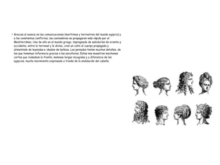 ●
Gracias al avance en las comunicaciones (marítimas y terrestres del mundo egipcio) y
a los constantes conflictos, las costumbres se propagaron más rápido por el
Mediterráneo. Uno de ello en el mundo griego, impregnado de sabidurías de oriente y
occidente, entre lo terrenal y lo divino, creó un culto al cuerpo propagado y
alimentado de leyendas e ideales de belleza. Los peinados tenían muchos detalles, de
los que tenemos referencia gracias a las esculturas. Estas nos muestran mechones
cortos que rodeaban la frente, melenas largas recogidas y a diferencia de los
egipcios, mucho movimiento expresado a través de la ondulación del cabello.
 