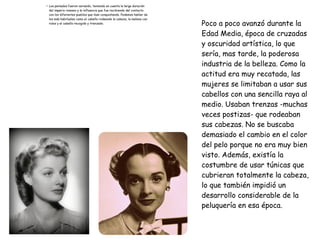 ●
Los peinados fueron variando, teniendo en cuenta la larga duración
del imperio romano y la influencia que fue recibiendo del contacto
con los diferentes pueblos que iban conquistando. Podemos hablar de
los más habituales como el cabello rodeando la cabeza, la melena con
rulos y el cabello recogido y trenzado. Poco a poco avanzó durante la
Edad Media, época de cruzadas
y oscuridad artística, lo que
sería, mas tarde, la poderosa
industria de la belleza. Como la
actitud era muy recatada, las
mujeres se limitaban a usar sus
cabellos con una sencilla raya al
medio. Usaban trenzas -muchas
veces postizas- que rodeaban
sus cabezas. No se buscaba
demasiado el cambio en el color
del pelo porque no era muy bien
visto. Además, existía la
costumbre de usar túnicas que
cubrieran totalmente la cabeza,
lo que también impidió un
desarrollo considerable de la
peluquería en esa época.
 