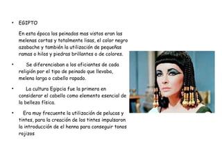 ●
EGIPTO
En esta época los peinados mas vistos eran las
melenas cortas y totalmente lisas, el color negro
azabache y también la utilización de pequeñas
ramas o hilos y piedras brillantes o de colores.
●
Se diferenciaban a los oficiantes de cada
religión por el tipo de peinado que llevaba,
melena larga o cabello rapado.
●
La cultura Egipcia fue la primera en
considerar el cabello como elemento esencial de
la belleza física.
●
Era muy frecuente la utilización de pelucas y
tintes, para la creación de los tintes impulsaron
la introducción de el henna para conseguir tonos
rojizos
 