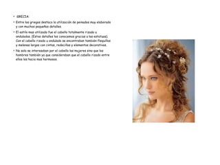 ●
GRECIA:
●
Entre los griegos destaco la utilización de peinados muy elaborado
y con muchos pequeños detalles.
●
El estilo mas utilizado fue el cabello totalmente rizado u
ondulados. (Estos detalles los conocemos gracias a las estatuas).
Con el cabello rizado u ondulado se encontraban también flequillos
y melenas largas con cintas, redecillas y elementos decorativos.
●
No solo se interesaban por el cabello las mujeres sino que los
hombres también ya que consideraban que el cabello rizado entre
ellos les hacia mas hermosos.
 