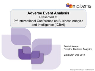 © Copyright Maitems Analytics India Pvt. Ltd. 2014
Adverse Event Analysis
Presented at
2nd International Conference on Business Analytic
and Intelligence (ICBAI)
Senthil Kumar
Director, Maitems Analytics
Date: 20th Dec 2014
 