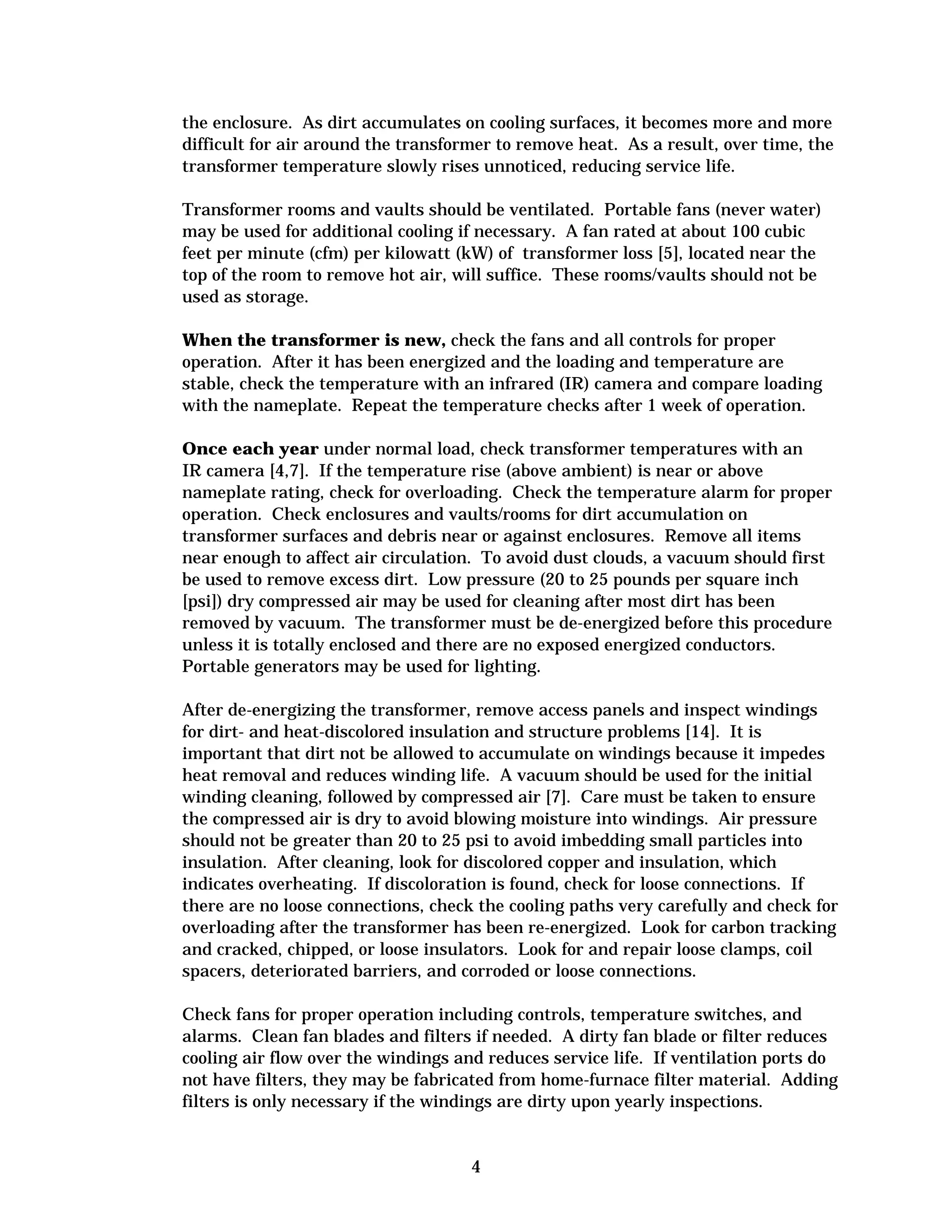 the enclosure. As dirt accumulates on cooling surfaces, it becomes more and more
difficult for air around the transformer to remove heat. As a result, over time, the
transformer temperature slowly rises unnoticed, reducing service life.
Transformer rooms and vaults should be ventilated. Portable fans (never water)
may be used for additional cooling if necessary. A fan rated at about 100 cubic
feet per minute (cfm) per kilowatt (kW) of transformer loss [5], located near the
top of the room to remove hot air, will suffice. These rooms/vaults should not be
used as storage.
When the transformer is new, check the fans and all controls for proper
operation. After it has been energized and the loading and temperature are
stable, check the temperature with an infrared (IR) camera and compare loading
with the nameplate. Repeat the temperature checks after 1 week of operation.
Once each year under normal load, check transformer temperatures with an
IR camera [4,7]. If the temperature rise (above ambient) is near or above
nameplate rating, check for overloading. Check the temperature alarm for proper
operation. Check enclosures and vaults/rooms for dirt accumulation on
transformer surfaces and debris near or against enclosures. Remove all items
near enough to affect air circulation. To avoid dust clouds, a vacuum should first
be used to remove excess dirt. Low pressure (20 to 25 pounds per square inch
[psi]) dry compressed air may be used for cleaning after most dirt has been
removed by vacuum. The transformer must be de-energized before this procedure
unless it is totally enclosed and there are no exposed energized conductors.
Portable generators may be used for lighting.
After de-energizing the transformer, remove access panels and inspect windings
for dirt- and heat-discolored insulation and structure problems [14]. It is
important that dirt not be allowed to accumulate on windings because it impedes
heat removal and reduces winding life. A vacuum should be used for the initial
winding cleaning, followed by compressed air [7]. Care must be taken to ensure
the compressed air is dry to avoid blowing moisture into windings. Air pressure
should not be greater than 20 to 25 psi to avoid imbedding small particles into
insulation. After cleaning, look for discolored copper and insulation, which
indicates overheating. If discoloration is found, check for loose connections. If
there are no loose connections, check the cooling paths very carefully and check for
overloading after the transformer has been re-energized. Look for carbon tracking
and cracked, chipped, or loose insulators. Look for and repair loose clamps, coil
spacers, deteriorated barriers, and corroded or loose connections.
Check fans for proper operation including controls, temperature switches, and
alarms. Clean fan blades and filters if needed. A dirty fan blade or filter reduces
cooling air flow over the windings and reduces service life. If ventilation ports do
not have filters, they may be fabricated from home-furnace filter material. Adding
filters is only necessary if the windings are dirty upon yearly inspections.

4


 