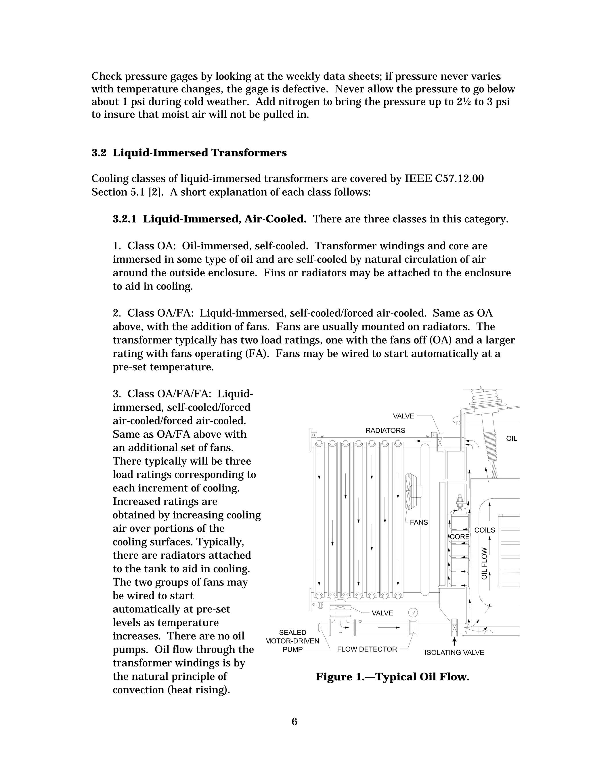 Check pressure gages by looking at the weekly data sheets; if pressure never varies
with temperature changes, the gage is defective. Never allow the pressure to go below
about 1 psi during cold weather. Add nitrogen to bring the pressure up to 2½ to 3 psi
to insure that moist air will not be pulled in.

3.2 Liquid-Immersed Transformers
Cooling classes of liquid-immersed transformers are covered by IEEE C57.12.00
Section 5.1 [2]. A short explanation of each class follows:
3.2.1 Liquid-Immersed, Air-Cooled. There are three classes in this category.
1. Class OA: Oil-immersed, self-cooled. Transformer windings and core are
immersed in some type of oil and are self-cooled by natural circulation of air
around the outside enclosure. Fins or radiators may be attached to the enclosure
to aid in cooling.
2. Class OA/FA: Liquid-immersed, self-cooled/forced air-cooled. Same as OA
above, with the addition of fans. Fans are usually mounted on radiators. The
transformer typically has two load ratings, one with the fans off (OA) and a larger
rating with fans operating (FA). Fans may be wired to start automatically at a
pre-set temperature.
3. Class OA/FA/FA: Liquid-

immersed, self-cooled/forced

air-cooled/forced air-cooled. 

Same as OA/FA above with

an additional set of fans. 

There typically will be three

load ratings corresponding to

each increment of cooling. 

Increased ratings are

obtained by increasing cooling

air over portions of the

cooling surfaces. Typically,

there are radiators attached

to the tank to aid in cooling. 

The two groups of fans may

be wired to start

automatically at pre-set

levels as temperature

increases. There are no oil

pumps. Oil flow through the

transformer windings is by

the natural principle of
convection (heat rising). 


Figure 1.—Typical Oil Flow.


6


 